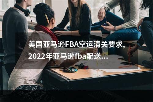 美国亚马逊FBA空运清关要求,2022年亚马逊fba配送费用