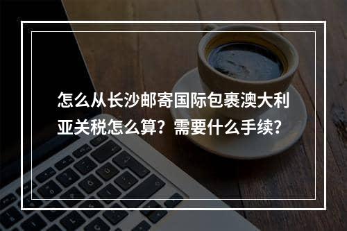 怎么从长沙邮寄国际包裹澳大利亚关税怎么算？需要什么手续？