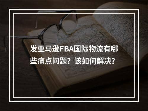 发亚马逊FBA国际物流有哪些痛点问题？该如何解决？