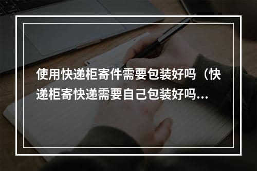 使用快递柜寄件需要包装好吗（快递柜寄快递需要自己包装好吗）