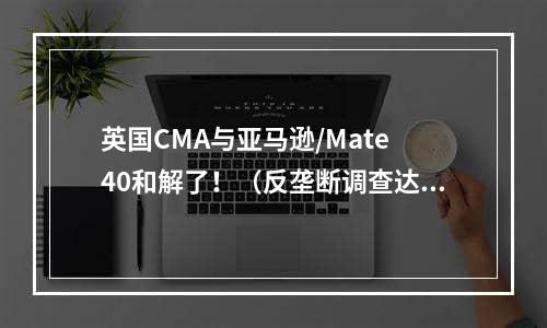 英国CMA与亚马逊/Mate 40和解了！（反垄断调查达成和解）