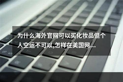 为什么海外官网可以买化妆品但个人空运不可以,怎样在美国网站买化妆品寄回中国