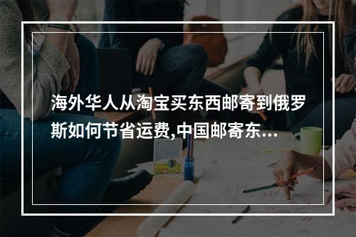 海外华人从淘宝买东西邮寄到俄罗斯如何节省运费,中国邮寄东西到俄罗斯邮费怎么算