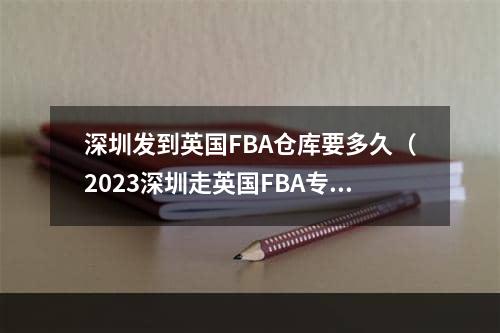 深圳发到英国FBA仓库要多久（2023深圳走英国FBA专线到英国FBA本地仓的时效）