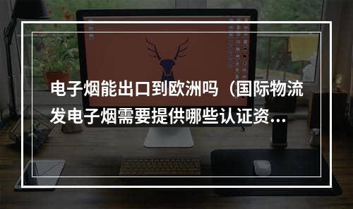 电子烟能出口到欧洲吗（国际物流发电子烟需要提供哪些认证资料）