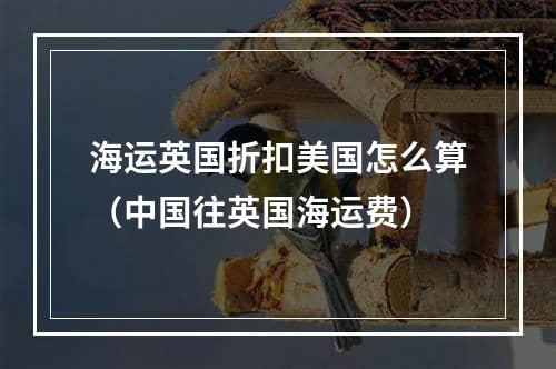 海运英国折扣美国怎么算（中国往英国海运费）