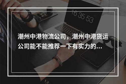 潮州中港物流公司，潮州中港货运公司能不能推荐一下有实力的,潮州中港物流公司排名