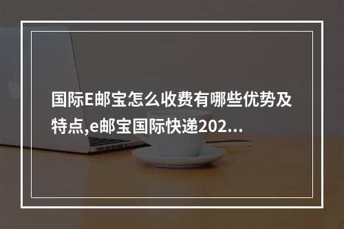 国际E邮宝怎么收费有哪些优势及特点,e邮宝国际快递2022价格表