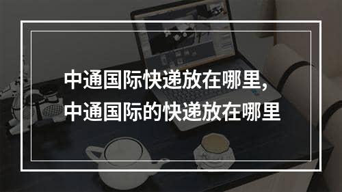 中通国际快递放在哪里,中通国际的快递放在哪里