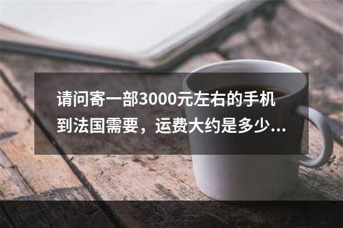 请问寄一部3000元左右的手机到法国需要，运费大约是多少,中国寄手机到意大利多少钱