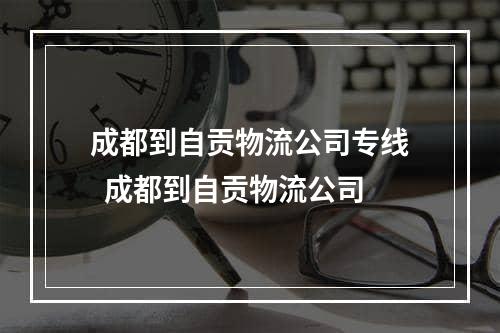 成都到自贡物流公司专线  成都到自贡物流公司