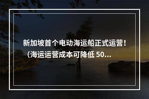 新加坡首个电动海运船正式运营！（海运运营成本可降低 50%）