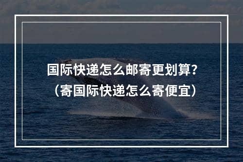 国际快递怎么邮寄更划算？（寄国际快递怎么寄便宜）