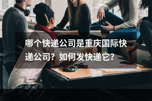 哪个快递公司是重庆国际快递公司？如何发快递它？