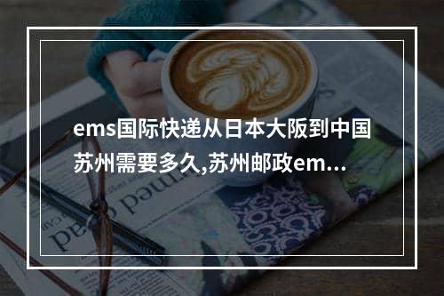 ems国际快递从日本大阪到中国苏州需要多久,苏州邮政ems处理中心快递一直不动