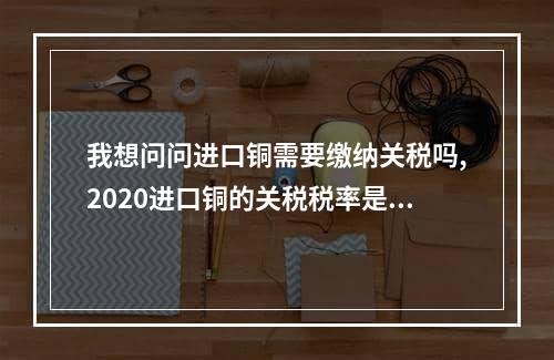 我想问问进口铜需要缴纳关税吗,2020进口铜的关税税率是多少