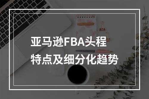 亚马逊FBA头程特点及细分化趋势