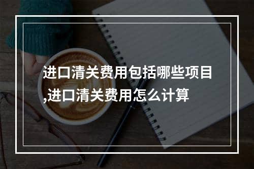 进口清关费用包括哪些项目,进口清关费用怎么计算