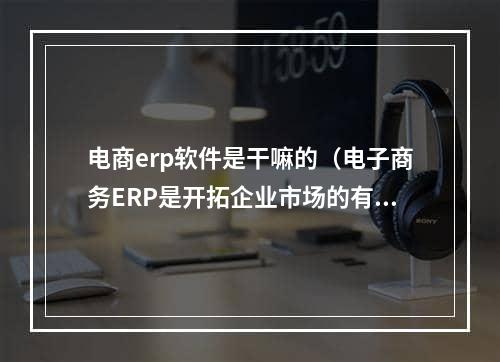 电商erp软件是干嘛的（电子商务ERP是开拓企业市场的有效渠道及管理核心）