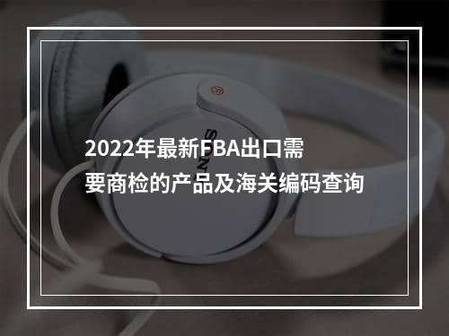 2022年最新FBA出口需要商检的产品及海关编码查询