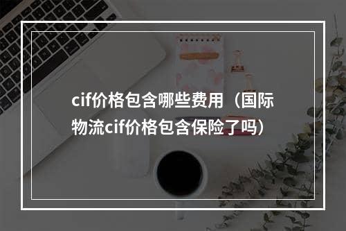 cif价格包含哪些费用（国际物流cif价格包含保险了吗）