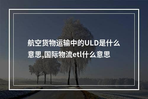 航空货物运输中的ULD是什么意思,国际物流etl什么意思