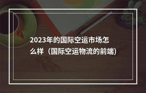 2023年的国际空运市场怎么样（国际空运物流的前端)