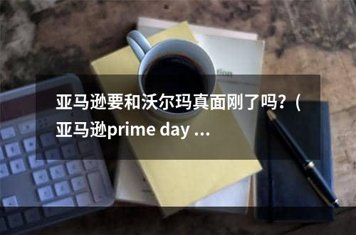 亚马逊要和沃尔玛真面刚了吗？(亚马逊prime day 押注超市产品)