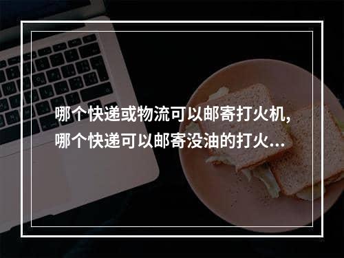 哪个快递或物流可以邮寄打火机,哪个快递可以邮寄没油的打火机