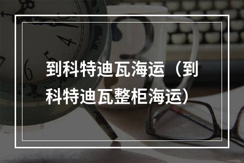 到科特迪瓦海运（到科特迪瓦整柜海运）