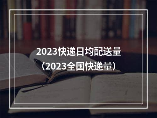 2023快递日均配送量（2023全国快递量）