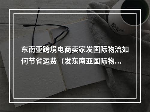 东南亚跨境电商卖家发国际物流如何节省运费（发东南亚国际物流是怎么收费的）