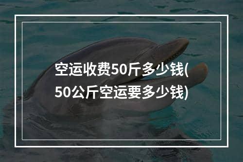 空运收费50斤多少钱(50公斤空运要多少钱)