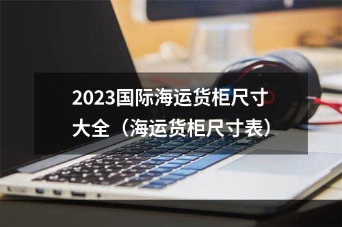 2023国际海运货柜尺寸大全（海运货柜尺寸表）