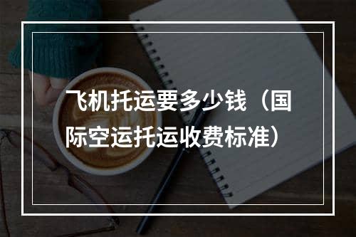 飞机托运要多少钱（国际空运托运收费标准）