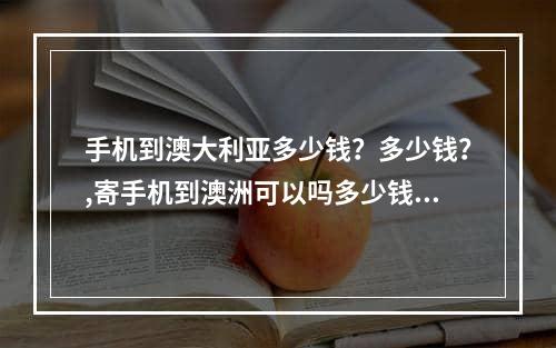 手机到澳大利亚多少钱？多少钱？,寄手机到澳洲可以吗多少钱多少天