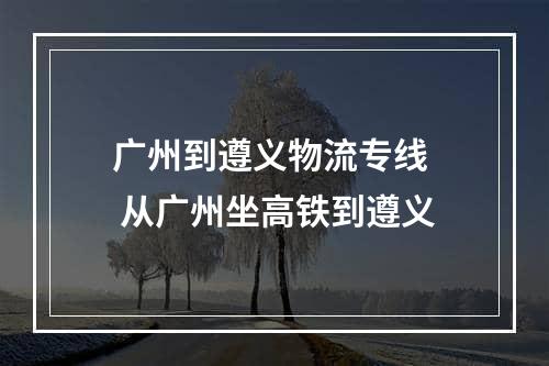 广州到遵义物流专线  从广州坐高铁到遵义