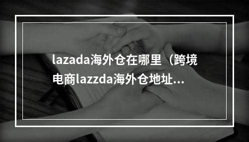 lazada海外仓在哪里（跨境电商lazzda海外仓地址大全）