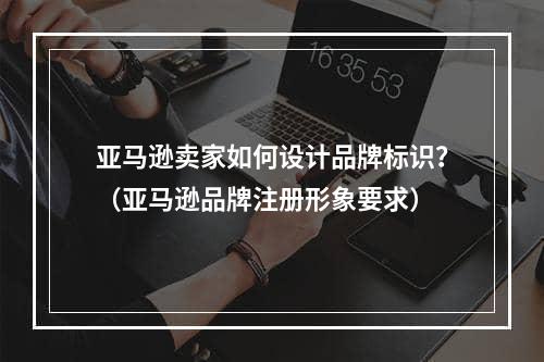 亚马逊卖家如何设计品牌标识？（亚马逊品牌注册形象要求）