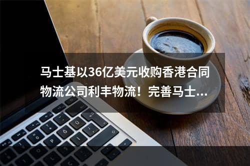 马士基以36亿美元收购香港合同物流公司利丰物流！完善马士基供应链版图