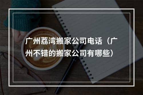 广州荔湾搬家公司电话（广州不错的搬家公司有哪些）