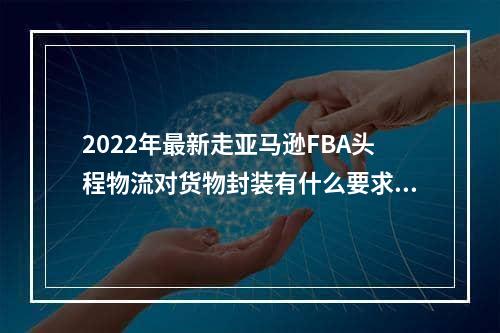 2022年最新走亚马逊FBA头程物流对货物封装有什么要求呢？