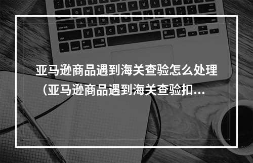 亚马逊商品遇到海关查验怎么处理（亚马逊商品遇到海关查验扣关的处理方法）