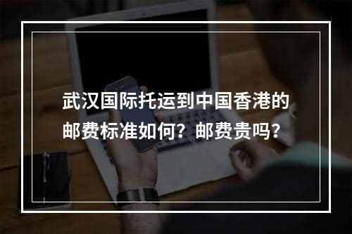 武汉国际托运到中国香港的邮费标准如何？邮费贵吗？