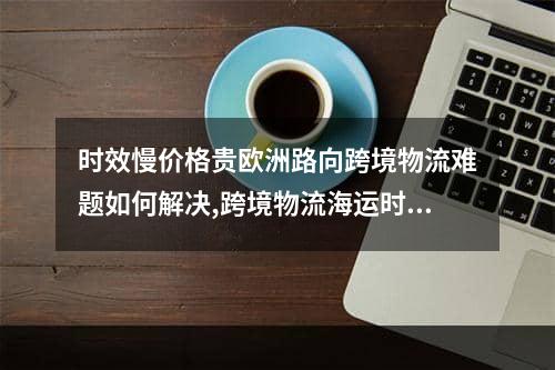 时效慢价格贵欧洲路向跨境物流难题如何解决,跨境物流海运时效