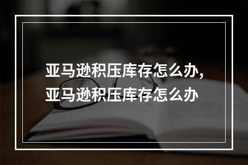 亚马逊积压库存怎么办,亚马逊积压库存怎么办