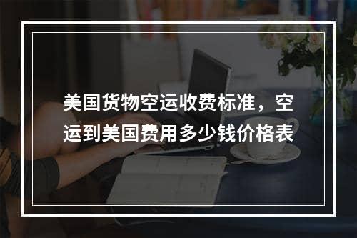 美国货物空运收费标准，空运到美国费用多少钱价格表