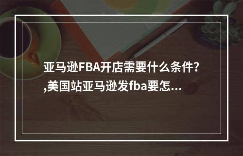 亚马逊FBA开店需要什么条件？,美国站亚马逊发fba要怎么操作