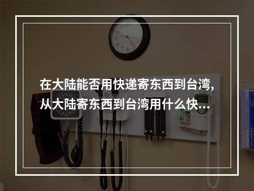 在大陆能否用快递寄东西到台湾,从大陆寄东西到台湾用什么快递