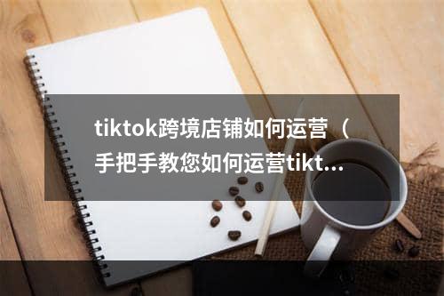 tiktok跨境店铺如何运营（手把手教您如何运营tiktok店铺）